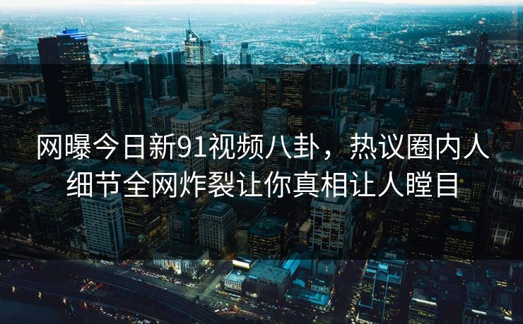 网曝今日新91视频八卦，热议圈内人细节全网炸裂让你真相让人瞠目
