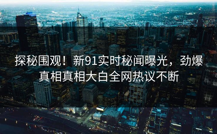 探秘围观！新91实时秘闻曝光，劲爆真相真相大白全网热议不断