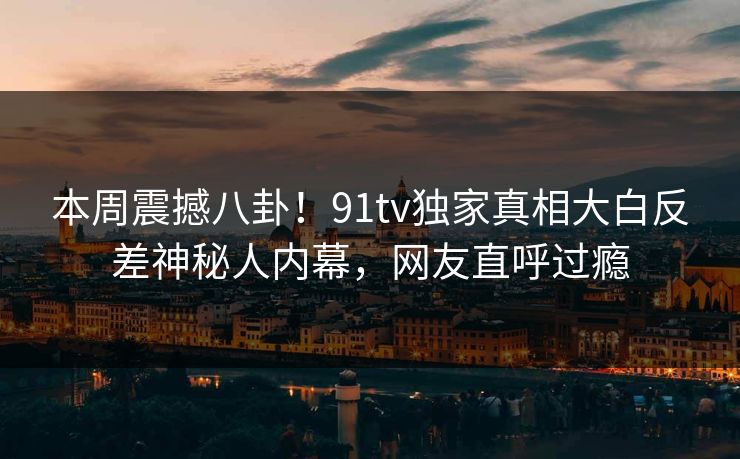 本周震撼八卦！91tv独家真相大白反差神秘人内幕，网友直呼过瘾