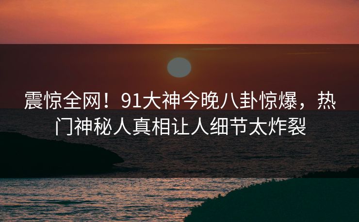 震惊全网！91大神今晚八卦惊爆，热门神秘人真相让人细节太炸裂