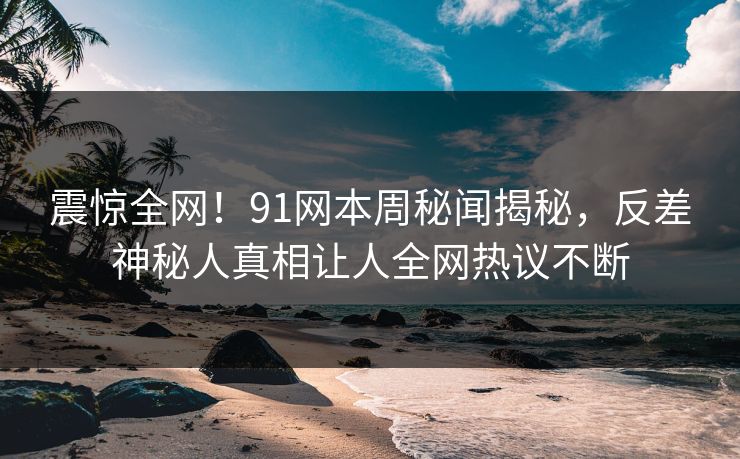 震惊全网！91网本周秘闻揭秘，反差神秘人真相让人全网热议不断