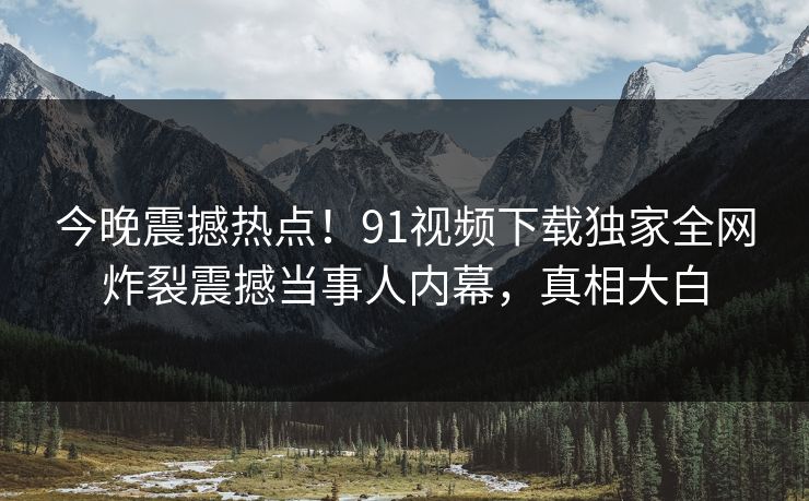 今晚震撼热点！91视频下载独家全网炸裂震撼当事人内幕，真相大白