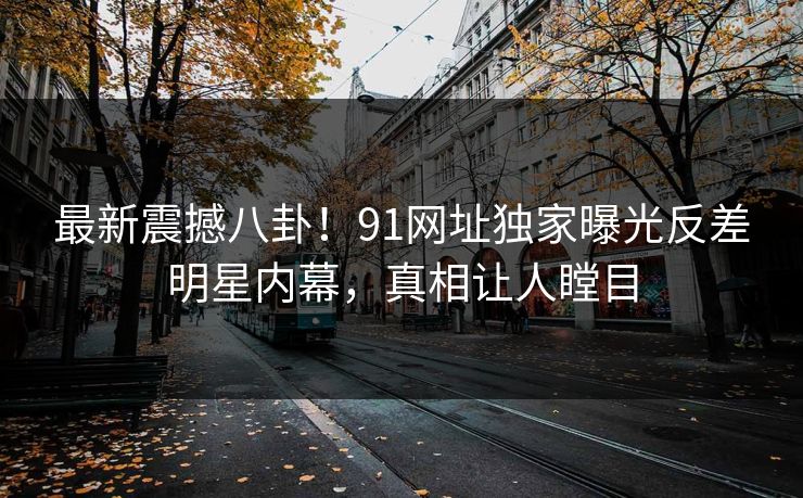 最新震撼八卦！91网址独家曝光反差明星内幕，真相让人瞠目