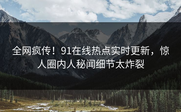全网疯传！91在线热点实时更新，惊人圈内人秘闻细节太炸裂