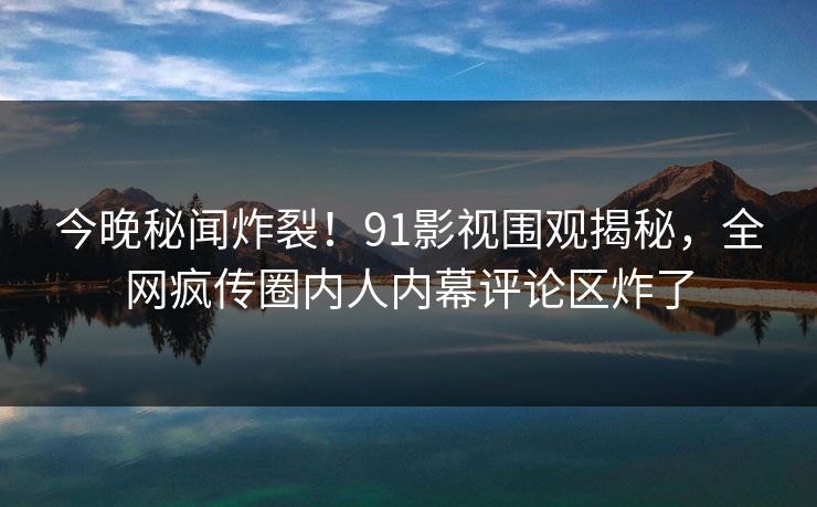 今晚秘闻炸裂！91影视围观揭秘，全网疯传圈内人内幕评论区炸了