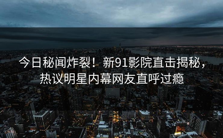 今日秘闻炸裂！新91影院直击揭秘，热议明星内幕网友直呼过瘾  第1张