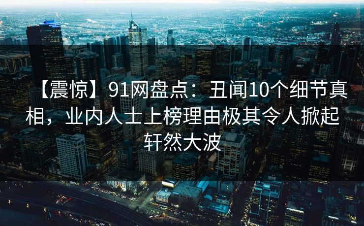 【震惊】91网盘点：丑闻10个细节真相，业内人士上榜理由极其令人掀起轩然大波
