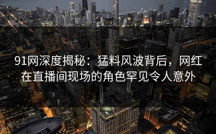 91网深度揭秘：猛料风波背后，网红在直播间现场的角色罕见令人意外