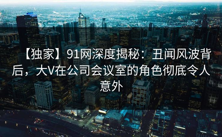 【独家】91网深度揭秘：丑闻风波背后，大V在公司会议室的角色彻底令人意外