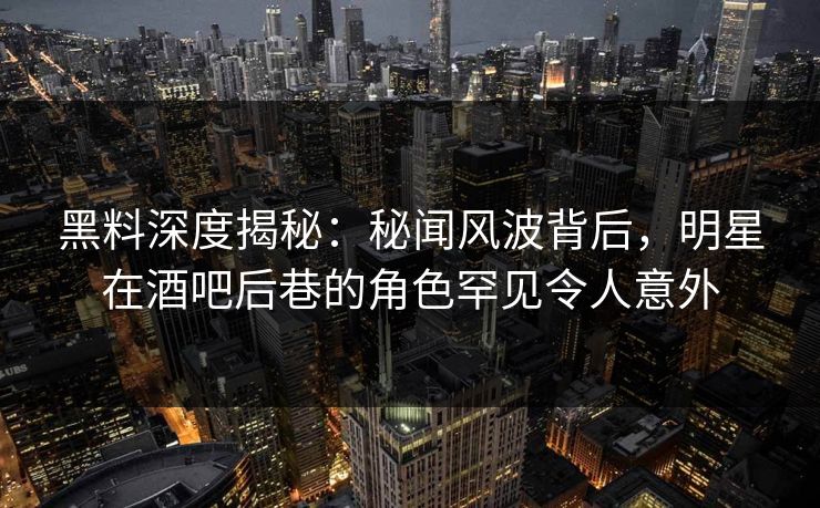 黑料深度揭秘：秘闻风波背后，明星在酒吧后巷的角色罕见令人意外
