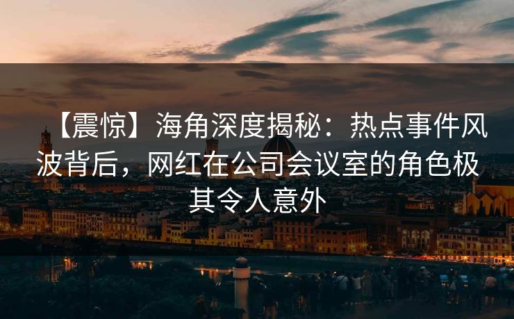 【震惊】海角深度揭秘：热点事件风波背后，网红在公司会议室的角色极其令人意外