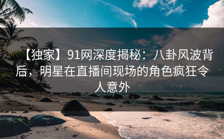 【独家】91网深度揭秘：八卦风波背后，明星在直播间现场的角色疯狂令人意外