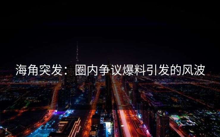 海角突发：圈内争议爆料引发的风波  第1张