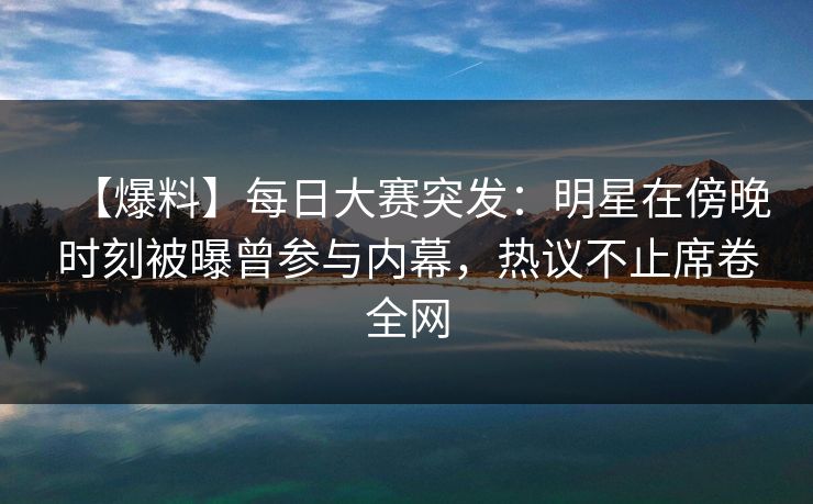 【爆料】每日大赛突发：明星在傍晚时刻被曝曾参与内幕，热议不止席卷全网