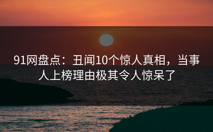 91网盘点：丑闻10个惊人真相，当事人上榜理由极其令人惊呆了
