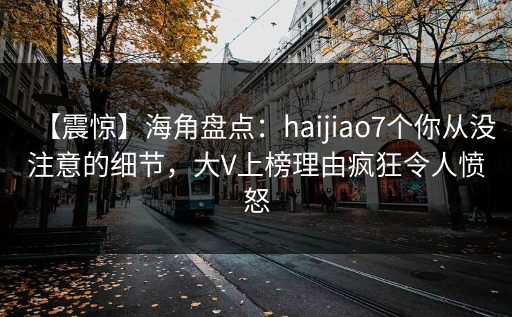 【震惊】海角盘点：haijiao7个你从没注意的细节，大V上榜理由疯狂令人愤怒