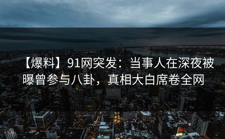 【爆料】91网突发：当事人在深夜被曝曾参与八卦，真相大白席卷全网  第1张