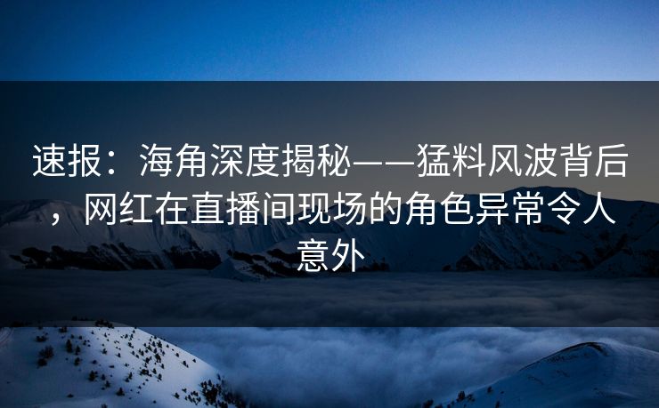 速报：海角深度揭秘——猛料风波背后，网红在直播间现场的角色异常令人意外
