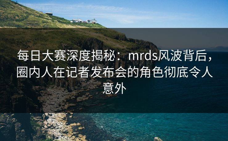 每日大赛深度揭秘：mrds风波背后，圈内人在记者发布会的角色彻底令人意外