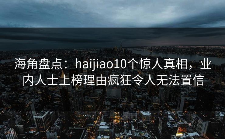 海角盘点：haijiao10个惊人真相，业内人士上榜理由疯狂令人无法置信  第1张