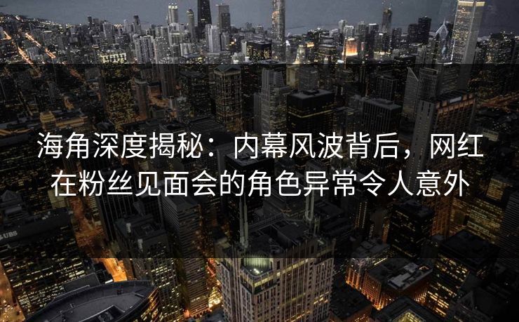 海角深度揭秘：内幕风波背后，网红在粉丝见面会的角色异常令人意外