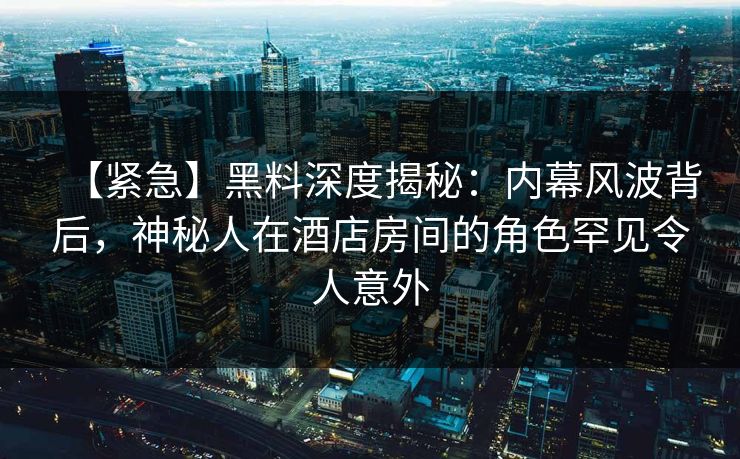 【紧急】黑料深度揭秘：内幕风波背后，神秘人在酒店房间的角色罕见令人意外  第1张