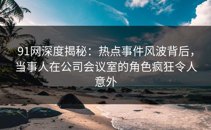 91网深度揭秘：热点事件风波背后，当事人在公司会议室的角色疯狂令人意外