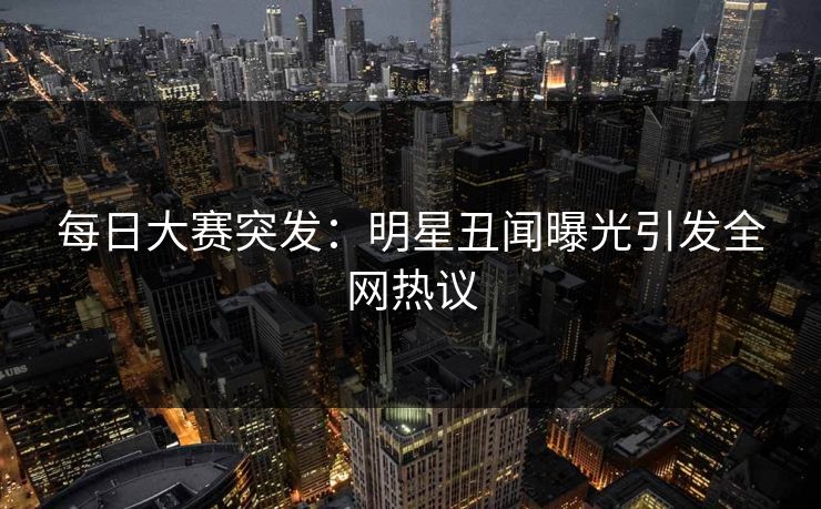 每日大赛突发：明星丑闻曝光引发全网热议
