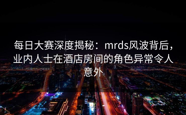 每日大赛深度揭秘：mrds风波背后，业内人士在酒店房间的角色异常令人意外  第1张