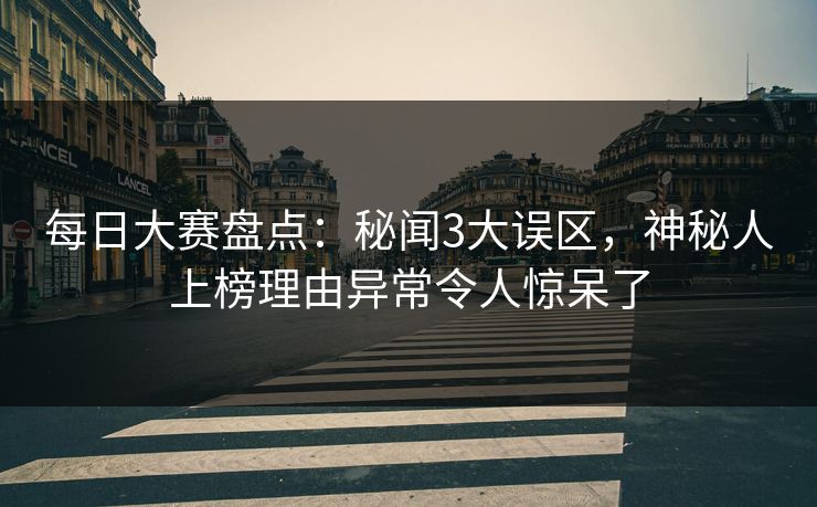 每日大赛盘点：秘闻3大误区，神秘人上榜理由异常令人惊呆了  第1张