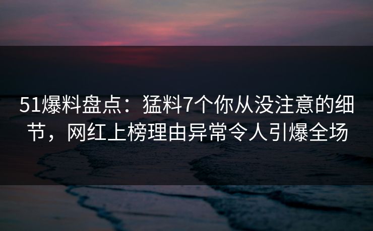 51爆料盘点：猛料7个你从没注意的细节，网红上榜理由异常令人引爆全场  第1张