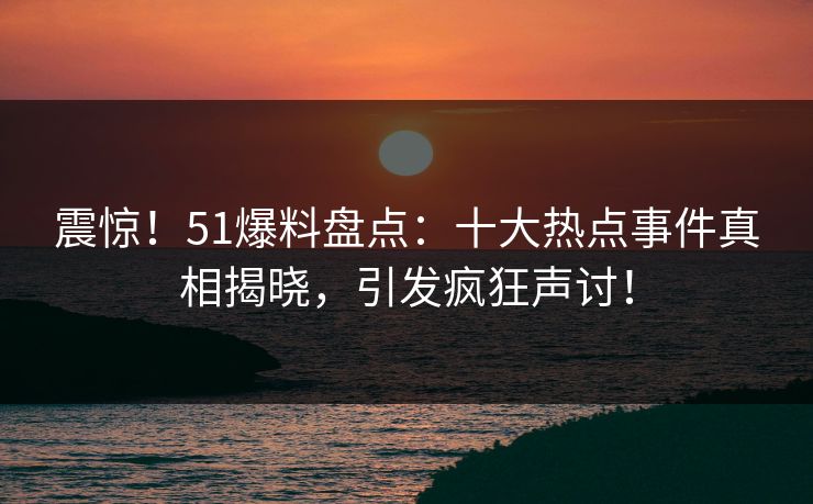 震惊！51爆料盘点：十大热点事件真相揭晓，引发疯狂声讨！