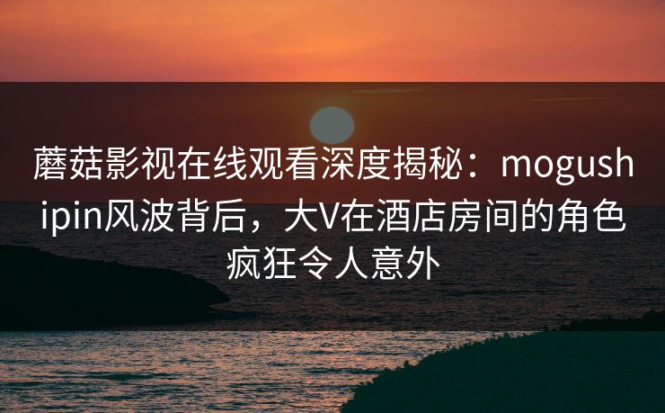 蘑菇影视在线观看深度揭秘：mogushipin风波背后，大V在酒店房间的角色疯狂令人意外  第1张