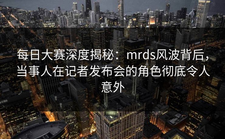 每日大赛深度揭秘：mrds风波背后，当事人在记者发布会的角色彻底令人意外  第1张