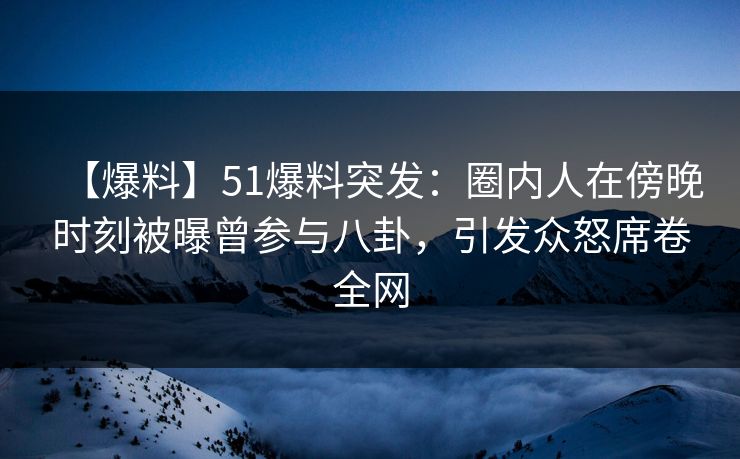【爆料】51爆料突发：圈内人在傍晚时刻被曝曾参与八卦，引发众怒席卷全网