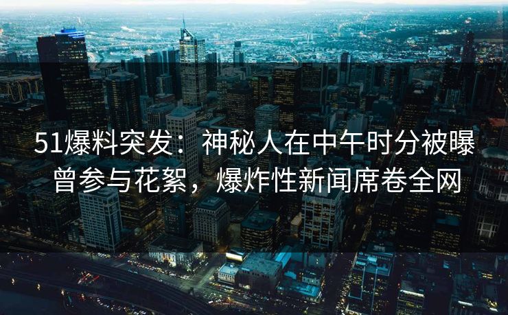 51爆料突发：神秘人在中午时分被曝曾参与花絮，爆炸性新闻席卷全网