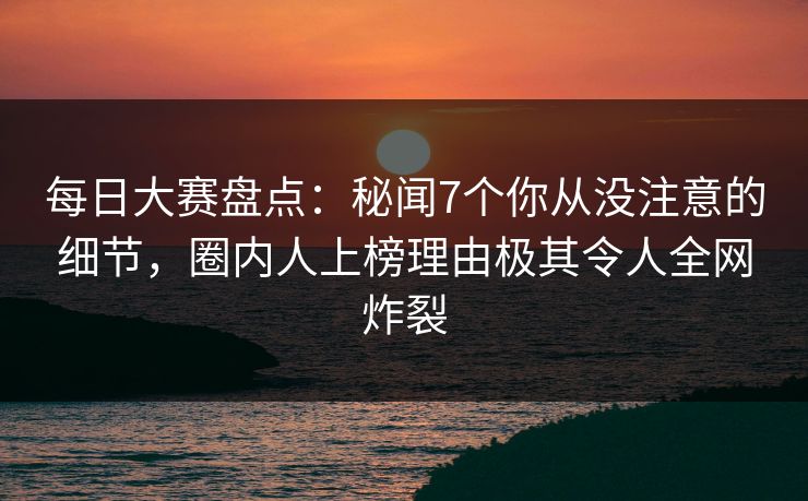 每日大赛盘点：秘闻7个你从没注意的细节，圈内人上榜理由极其令人全网炸裂