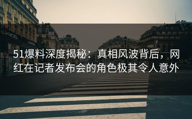 51爆料深度揭秘：真相风波背后，网红在记者发布会的角色极其令人意外  第1张