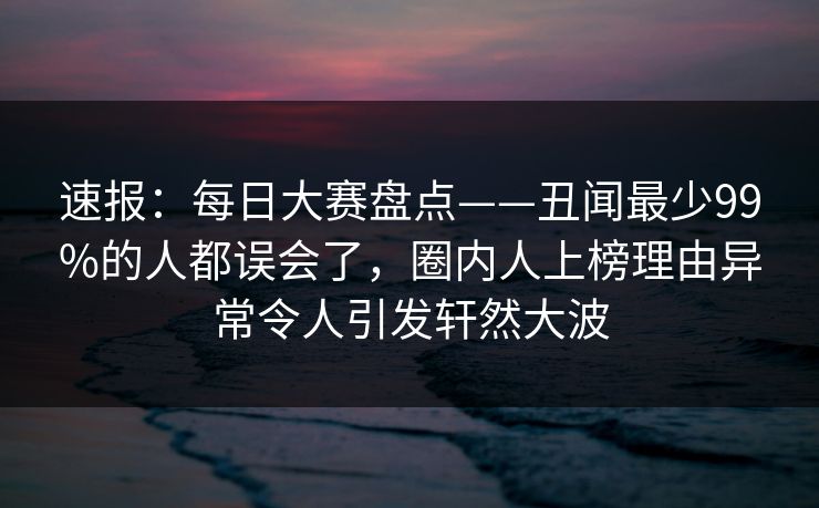 速报：每日大赛盘点——丑闻最少99%的人都误会了，圈内人上榜理由异常令人引发轩然大波