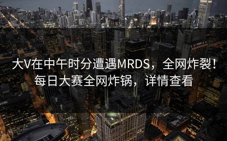 大V在中午时分遭遇MRDS，全网炸裂！每日大赛全网炸锅，详情查看