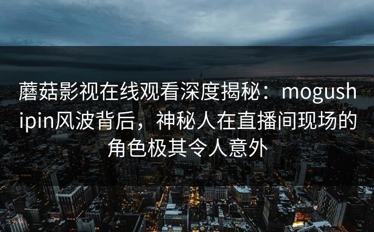 蘑菇影视在线观看深度揭秘：mogushipin风波背后，神秘人在直播间现场的角色极其令人意外  第1张