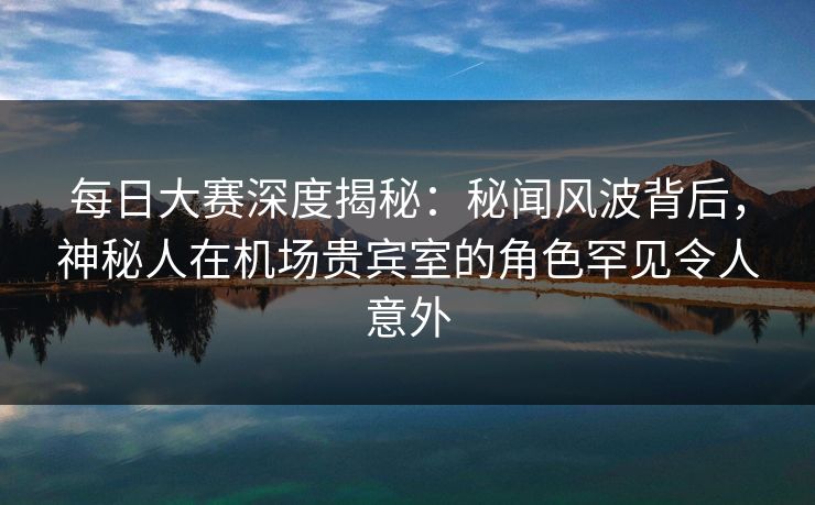 每日大赛深度揭秘：秘闻风波背后，神秘人在机场贵宾室的角色罕见令人意外  第1张