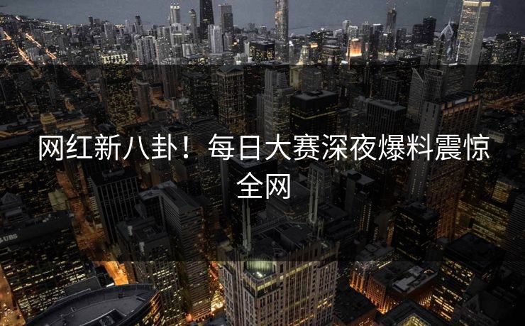 网红新八卦！每日大赛深夜爆料震惊全网