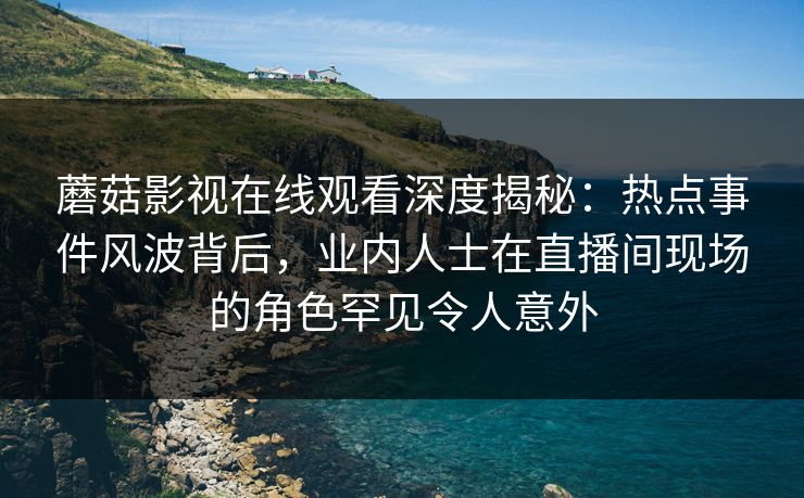 蘑菇影视在线观看深度揭秘：热点事件风波背后，业内人士在直播间现场的角色罕见令人意外
