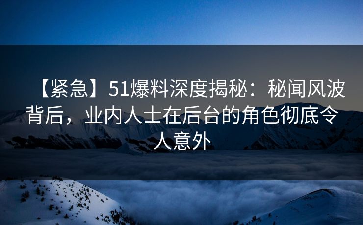 【紧急】51爆料深度揭秘：秘闻风波背后，业内人士在后台的角色彻底令人意外  第1张