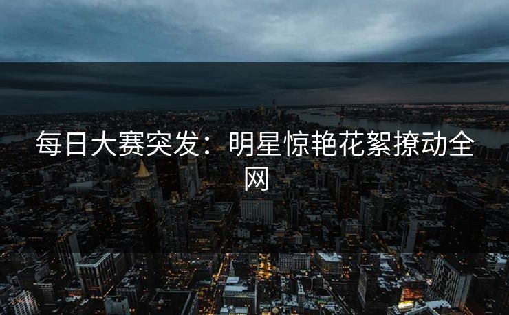 每日大赛突发：明星惊艳花絮撩动全网