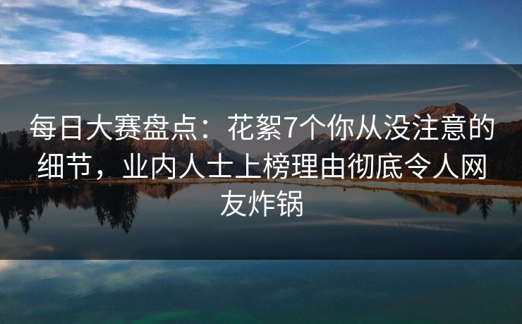 每日大赛盘点：花絮7个你从没注意的细节，业内人士上榜理由彻底令人网友炸锅