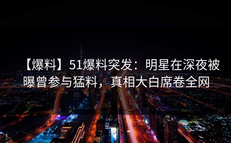 【爆料】51爆料突发：明星在深夜被曝曾参与猛料，真相大白席卷全网