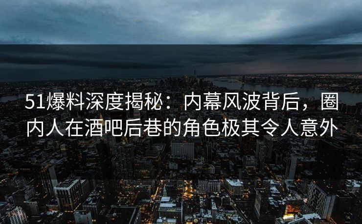 51爆料深度揭秘：内幕风波背后，圈内人在酒吧后巷的角色极其令人意外