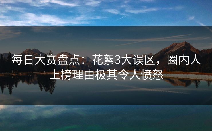 每日大赛盘点：花絮3大误区，圈内人上榜理由极其令人愤怒